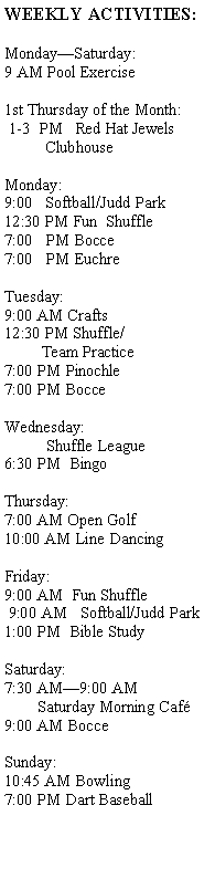 Text Box: WEEKLY ACTIVITIES:Monday—Saturday:9 AM Pool Exercise1st Thursday of the Month: 1-3  PM   Red Hat Jewels          ClubhouseMonday:9:00   Softball/Judd Park12:30 PM Fun  Shuffle7:00   PM Bocce7:00   PM Euchre
          Tuesday:9:00 AM Crafts12:30 PM Shuffle/         Team Practice7:00 PM Pinochle7:00 PM BocceWednesday:          Shuffle League6:30 PM  BingoThursday:7:00 AM Open Golf10:00 AM Line DancingFriday:9:00 AM  Fun Shuffle 9:00 AM   Softball/Judd Park1:00 PM  Bible StudySaturday:  7:30 AM—9:00 AM            Saturday Morning Café9:00 AM BocceSunday:10:45 AM Bowling7:00 PM Dart Baseball          